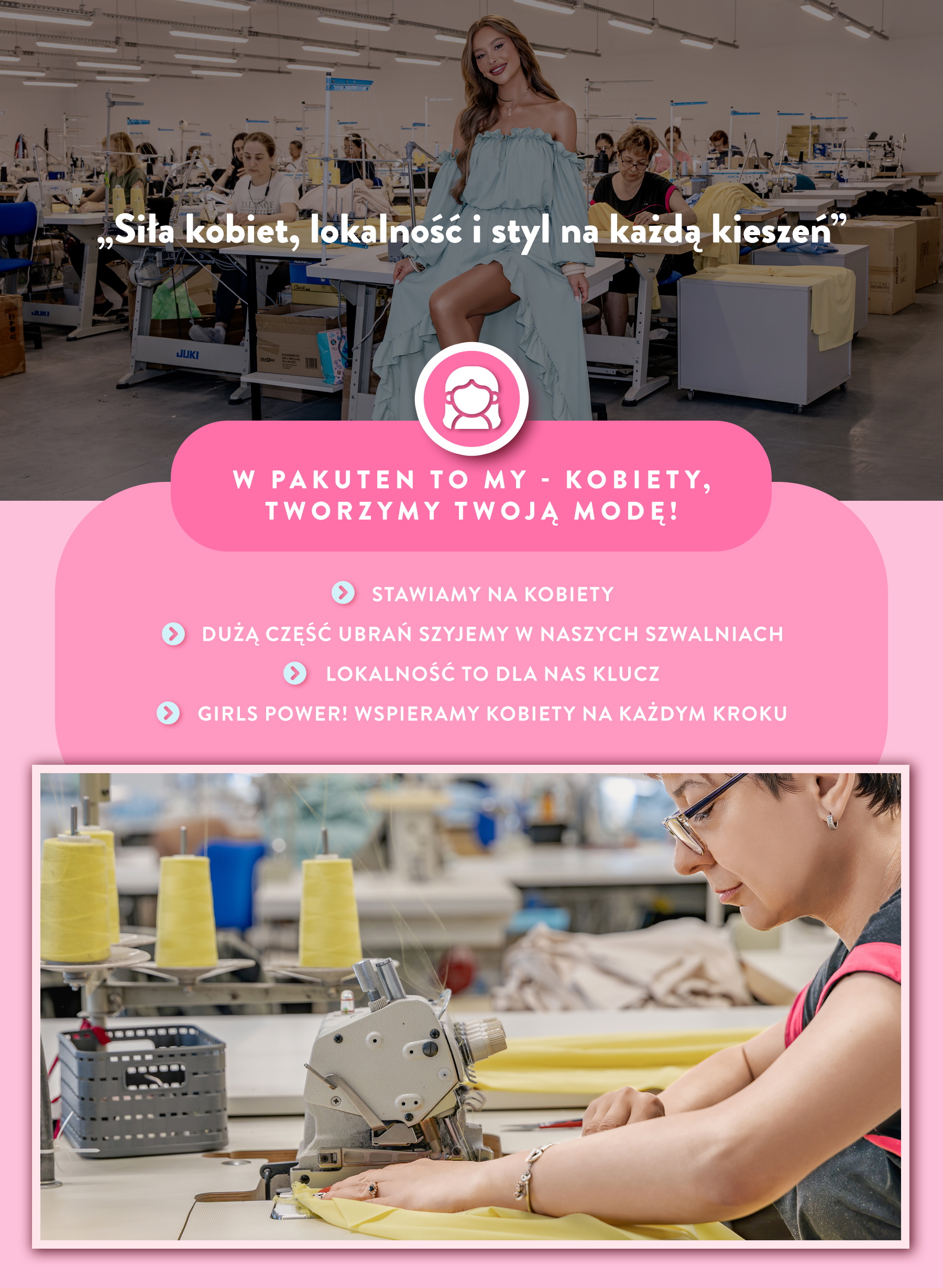 W Pakuten to my kobiety tworzymy Twoją modę! Stawiamy na kobiety. Szyjemy ubrania w naszych szwalniach. Lokalność to dla nas klucz. Girl Power. Wspieramy kobiety na każdym kroku. 